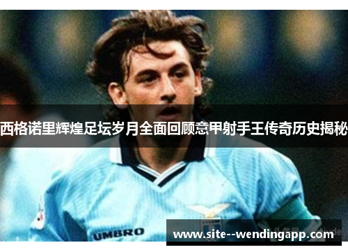 西格诺里辉煌足坛岁月全面回顾意甲射手王传奇历史揭秘