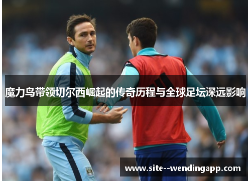 魔力鸟带领切尔西崛起的传奇历程与全球足坛深远影响