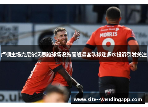 卢顿主场克尼尔沃思路球场设施简陋遭客队球迷多次投诉引发关注 卢顿主场克尼尔沃思路球场设施简陋遭客队球迷多次投诉引发关注