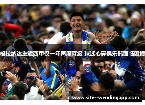 格拉纳达重返西甲仅一年再度降级 球迷心碎俱乐部面临困境 格拉纳达重返西甲仅一年再度降级 球迷心碎俱乐部面临困境